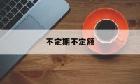 不定期不定额(不定期不定额定投与定期定投哪个好)